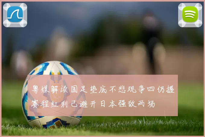 粤媒解读国足垫底不悲观争四仍握赛程红利已避开日本强敌两场