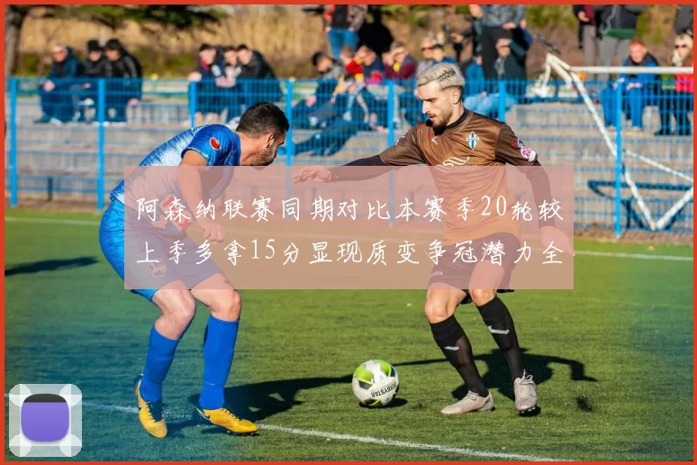 阿森纳联赛同期对比本赛季20轮较上季多拿15分显现质变争冠潜力全面释放